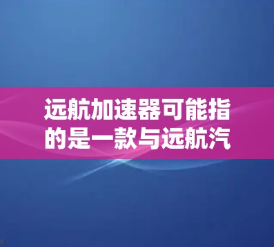 远航加速器可能指的是一款与远航汽车品牌相关的产品,具体信息可能因地区而异。如果您指的是远航汽车最新的加速器技术,可以参考以下信息 远航加速器可能指的是一款与远航汽车品牌相关的产品,具体信息可能因地区而异。如果您指的是远航汽车最新的加速器技术,可以参考以下信息