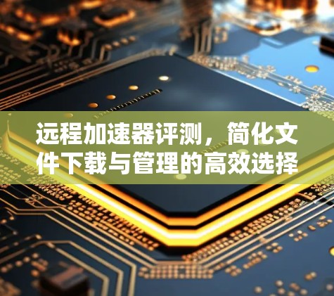 远程加速器评测,简化文件下载与管理的高效选择 远程加速器评测,简化文件下载与管理的高效选择