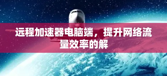 远程加速器电脑端,提升网络流量效率的解 远程加速器电脑端,提升网络流量效率的解