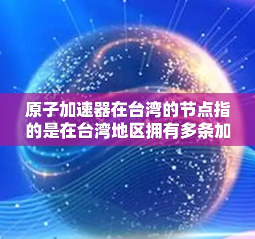 原子加速器在台湾的节点指的是在台湾地区拥有多条加速电子或离子的设备,这些设备主要用于加速粒子,用于科学研究、工业应用或军事用途。以下是一些与原子加速器在台湾相关的关键点 原子加速器在台湾的节点指的是在台湾地区拥有多条加速电子或离子的设备,这些设备主要用于加速粒子,用于科学研究、工业应用或军事用途。以下是一些与原子加速器在台湾相关的关键点