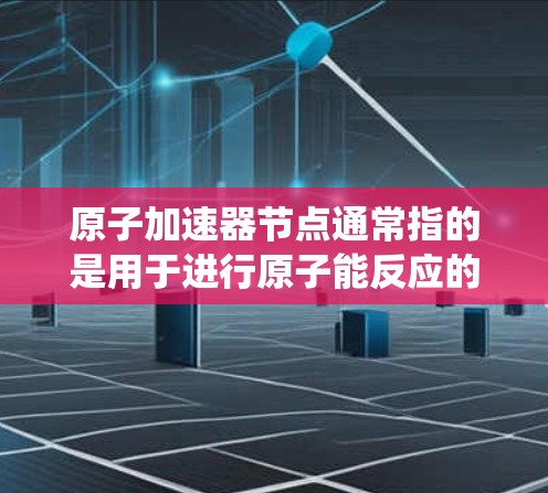 原子加速器节点通常指的是用于进行原子能反应的设备,如铀-235、钚-142等核材料的实验堆,这些设备需要稳定的能源供应和维护。以下是一些推荐的原子加速器节点类型的能源系统 原子加速器节点通常指的是用于进行原子能反应的设备,如铀-235、钚-142等核材料的实验堆,这些设备需要稳定的能源供应和维护。以下是一些推荐的原子加速器节点类型的能源系统