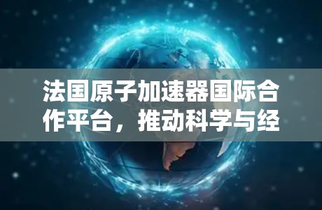 法国原子加速器国际合作平台,推动科学与经济发展的新引擎 法国原子加速器国际合作平台,推动科学与经济发展的新引擎