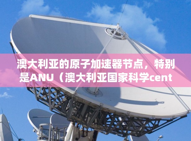 澳大利亚的原子加速器节点,特别是ANU(澳大利亚国家科学centre)的高能加速器(High Energy Accelerator)是一个关键的研究和应用设备,具体信息如下 澳大利亚的原子加速器节点,特别是ANU(澳大利亚国家科学centre)的高能加速器(High Energy Accelerator)是一个关键的研究和应用设备,具体信息如下