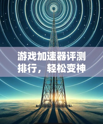 游戏加速器评测排行,轻松变神,远离延迟 游戏加速器评测排行,轻松变神,远离延迟