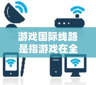 游戏国际线路是指游戏在全球市场的销售渠道和运营模式，主要包括以下内容