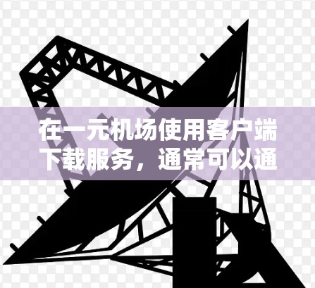 在一元机场使用客户端下载服务，通常可以通过以下几个步骤来实现