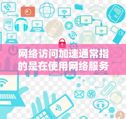 网络访问加速通常指的是在使用网络服务或访问网络资源时，提高网络访问的流畅性和响应速度的技术和方法。以下是一些常见的网络访问加速技术及其作用