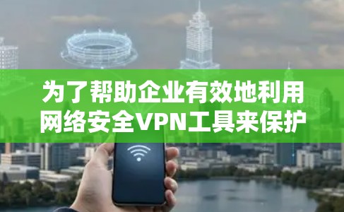 为了帮助企业有效地利用网络安全VPN工具来保护数据和隐私，以下是一个结构化的总结